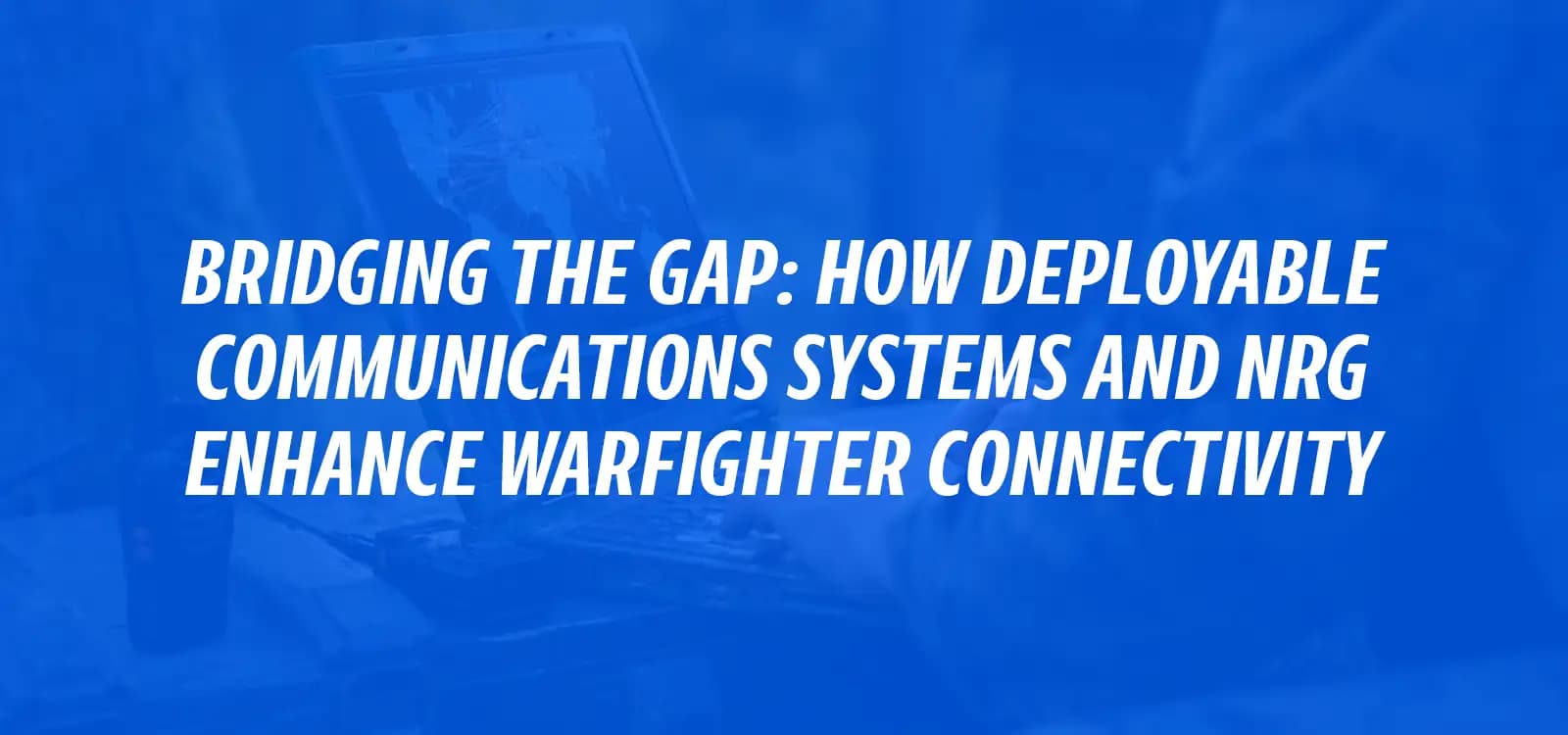 BRIDGING THE GAP: HOW DEPLOYABLE communications solutions AND NRG ENHANCE WARFIGHTER CONNECTIVITY