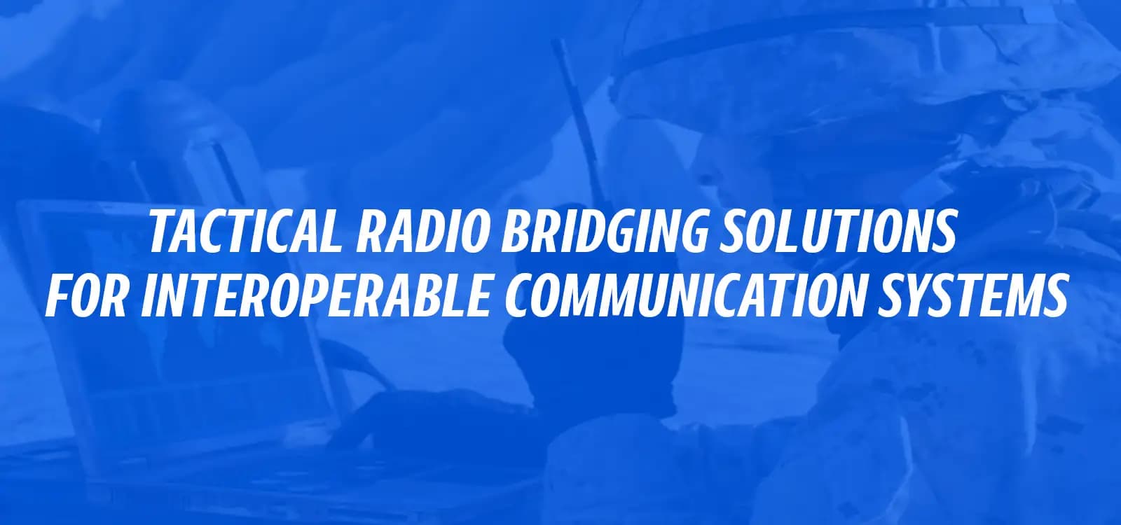 TACTICAL RADIO BRIDGING SOLUTIONS FOR INTEROPERABLE COMMUNICATION SOLUTIONS