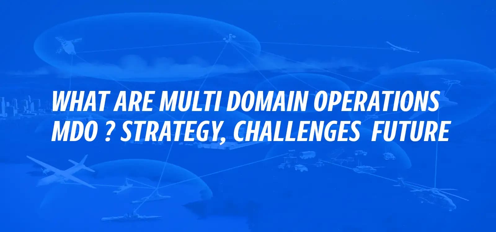 WHAT ARE MULTI-DOMAIN OPERATIONS (MDO)? STRATEGY, CHALLENGES & FUTURE